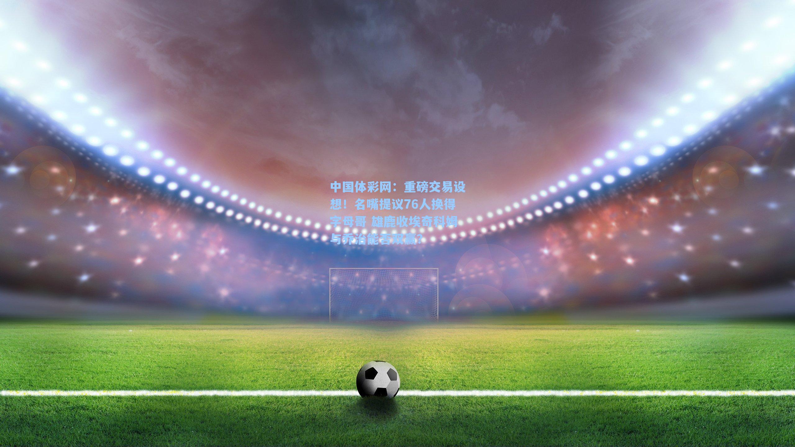 重磅交易设想！名嘴提议76人换得字母哥 雄鹿收埃奇科姆与乔治能否双赢？