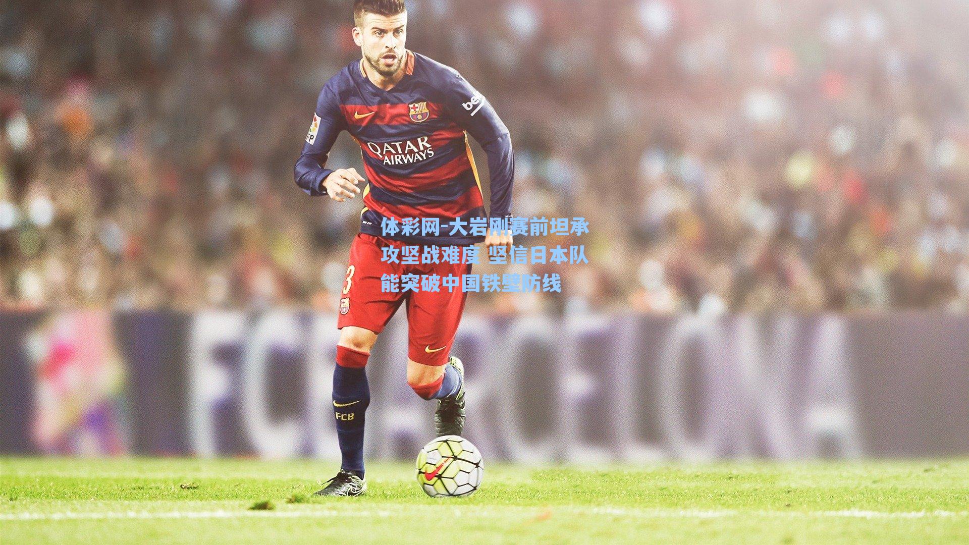 大岩刚赛前坦承攻坚战难度 坚信日本队能突破中国铁壁防线