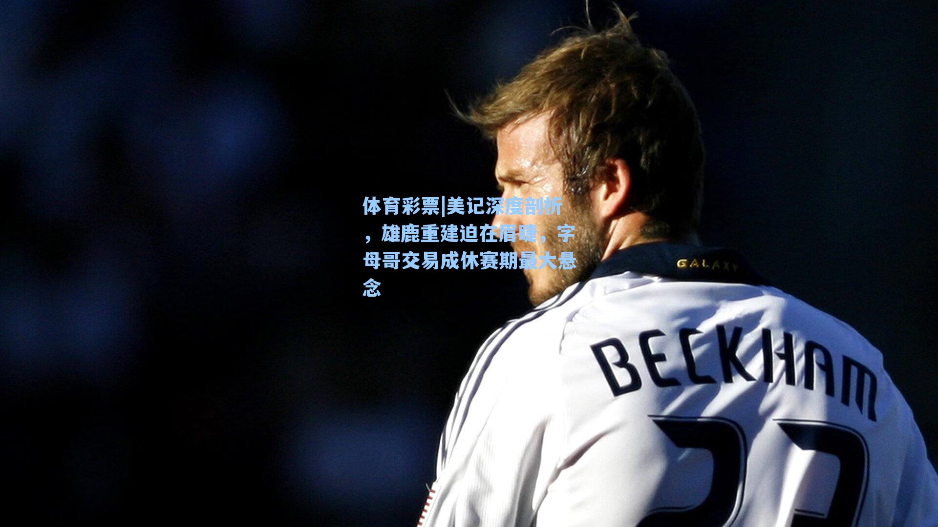 美记深度剖析，雄鹿重建迫在眉睫，字母哥交易成休赛期最大悬念